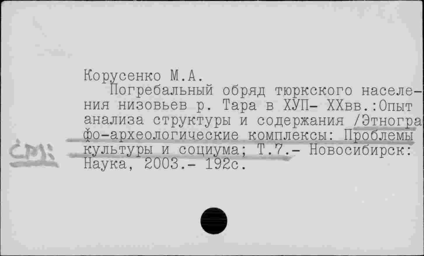 ﻿Корусенко М.А.
Погребальный обряд тюркского населе-
ния низовьев р. Тара в ХУП- ХХвв.:0пыт анализа структуры и содержания /Этногра фо-археологические комплексы: Проблемы культуры и социума; Т.7.- Новосибирск': Наука, 2003.- 192с.